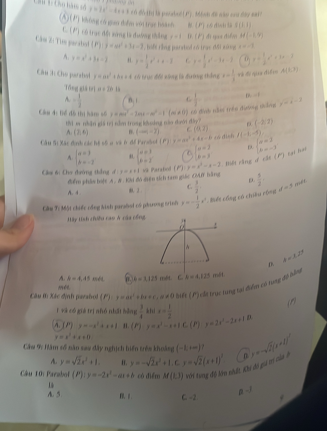 Ca 1 Cho hàm số y=2x^2=4  ell /e  + 3 có đô thị là parabul(17. Mệnh đã não sau đây sakt
A) (P) không có giao điểm với trục hoanh: Mỹ có đnh la g(f(1))
C. (P) có trục đổi sứng là đường thắng y=1 D. (P) đi qua điểm M(-1,9)
Câu ½: Tim parabol (P)(y=ax^2+3x-2 , biết rằng parabol có trục đối xứng x=-3,
A. y=x^3+3x-2 . y= 1/2 x^2+x-2 6 y= 1/2 x^2-3x-2 0 y= 1/2 x^2+3x-2
Câu 3í Cho parabol y=ax^2+bx+4 có trục đổi zứng là đường thắng x= 1/3  và đi qua điểm A(1;?)
Tổng giá trị a+2b 1a
A_1= 1/2 
B、
C.  1/2 .
D.  í
Câu 4: Để đồ thị hàm số y=mx^2-2mx-m^2-1(m!= 0) có đình năm trên đương thắng y=x-2
thì m nhân giá trị nằm trong khoảng não đưới đây
(-2/2)
(2,6)
B. (-∈fty ,-2) C. (0,2)
Câu Sĩ Xác định các hệ số n và b để Parabol (P) y=ax^3+4x-b cá đình I(-1;-5)
A: beginarrayl a=3 b=-2endarray. beginarrayl a=3 b=2endarray.
C beginarrayl a=2 b=3endarray.
D. beginarrayl a=2 b=-3endarray.
Câu #i Chơ đường thắng d:y=x+1 và Parabol (P) y=x^3-x-2 Biết rằng d cất (P) tại hại
điểm phần biệt A , # . Khi đó điện tích tam giác OAB bằng
A. 4 . 0. 2 .
C.  3/2 ,
D.  5/2 ,
Câu 7í Một chiếc cổng hình parabol có phương trình y=- 1/2 x^2. Biết cổng có chiều rộng d=5 mét
Hây tính chiều cao / của cổng
D. h=3,25
A. h=4,45m61. h=3,125 mét. C. h=4,125m6t.
Câu t: Xác định parabol (P) : y=ax^2+bx+c,a!= 0 biết (P) cất trục tung tại điểm có tung độ bằng
mét
(P)
1 và có giá trị nhớ nhất bằng  3/4  khi x= 1/2 
∧. ( /') y=-x^2+x+1 B. (P)· y=x^2-x+1.C (1) y=2x^2-2x+1D,
y=x^2+x+0
Câu 9: Hàm số nào sau đây nghịch biến trên khoảng (-1,+∈fty )
A y=sqrt(2)x^2+1, B. y=-sqrt(2)x^2+1,C,y=sqrt(2)(x+1)^2.
y=-sqrt(2)(x+1)^2
D.
Câu 10i Parabol (P) y=-2x^2-ax+b có điểm M(1,3) với tng độ lớn nhất. Khi đô gi trị củ ở
là
D. -3
A. 5. B. 1 . C. -2