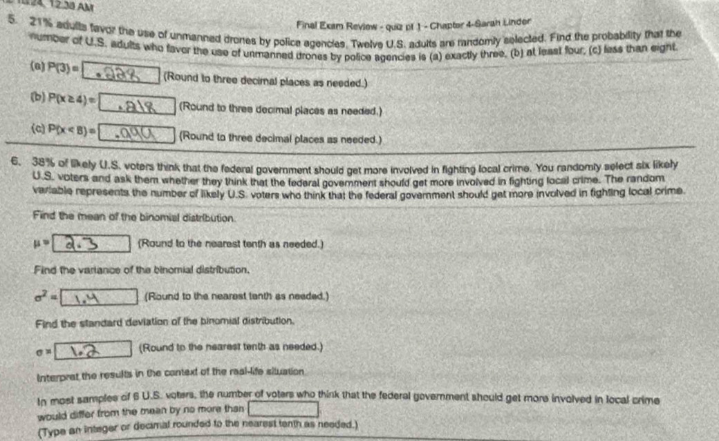 1024, 12.38 Am 
Final Exam Review - quiz pf 1 - Chapter 4-Sarah Linder 
5. 21% adults favor the use of unmanned drones by police agencles. Twelve U.S. adults are randomly selected. Find the probability that the 
number of U.S. adults who faver the use of unmanned drones by police agencies is (a) exactly three, (b) at least four, (c) less than eight. 
(0) P(3)=□ (Round to three decimal places as needed.) 
(b) P(x≥ 4)=□ (Round to three decimal places as needed.) 
(c) P(x (Round to three decimal places as needed.) 
6. 38% of likely U.S. voters think that the federal government should get more involved in fighting local crime. You randomly select six likely 
U.S. voters and ask them whether they think that the federal govemment should get more invoived in fighting local crime. The random 
variable represents the number of likely U.S. voters who think that the federal government should get more involved in fighting local crime 
Find the mean of the binomial distribution.
mu = (Round to the nearest tenth as needed.) 
Find the variance of the binomial distribution.
sigma^2= (Round to the nearest tanth as needed.) 
Find the standard deviation of the binomial distribution.
sigma =
(Round to the nearest tenth as needed.) 
Interprat the results in the context of the real-life situation. 
In most samples of 6 U.S. voters, the number of voters who think that the federal goverment should get more involved in local crime 
would differ from the mean by no more than  1/2  J(-2) L_1
(Type an integer or decimal rounded to the nearest tenth as needed.)