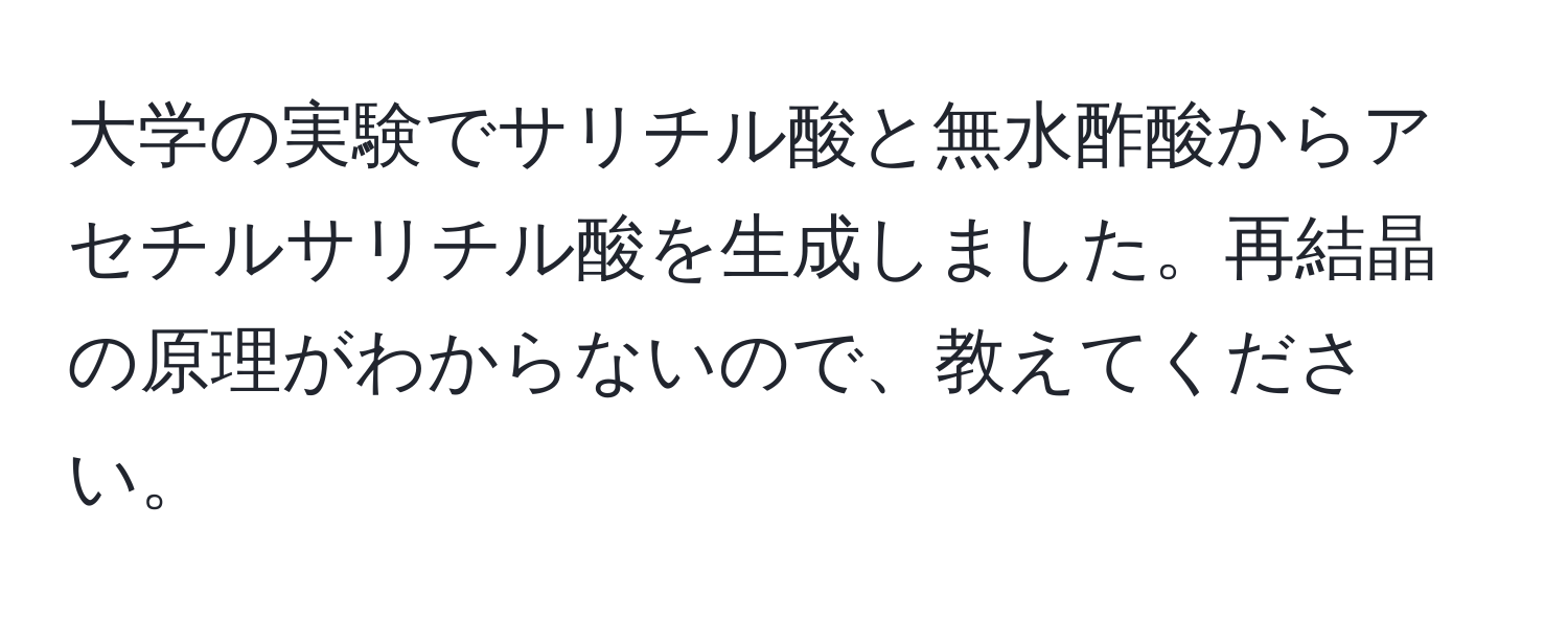 大学の実験でサリチル酸と無水酢酸からアセチルサリチル酸を生成しました。再結晶の原理がわからないので、教えてください。