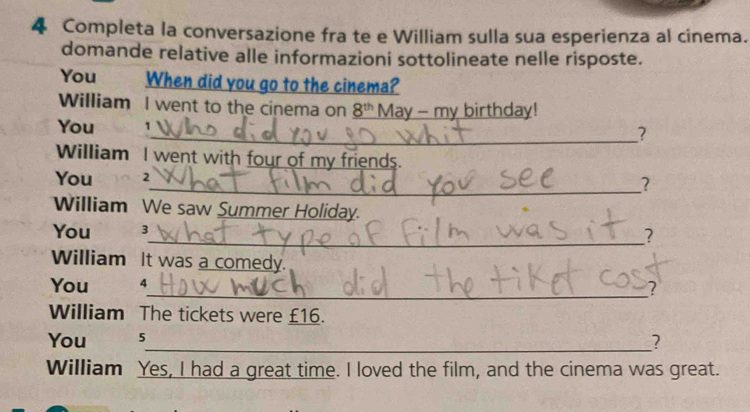 Completa la conversazione fra te e William sulla sua esperienza al cinema. 
domande relative alle informazioni sottolineate nelle risposte. 
You When did you go to the cinema? 
William I went to the cinema on _ 8^(th) May - my birthday! 
You 1
_? 
William I went with four of my friends. 
You 2
_? 
William We saw Summer Holiday. 
You 3
_? 
William It was a comedy. 
You 4
_? 
William The tickets were £16. 
You 5
_? 
William Yes, I had a great time. I loved the film, and the cinema was great.