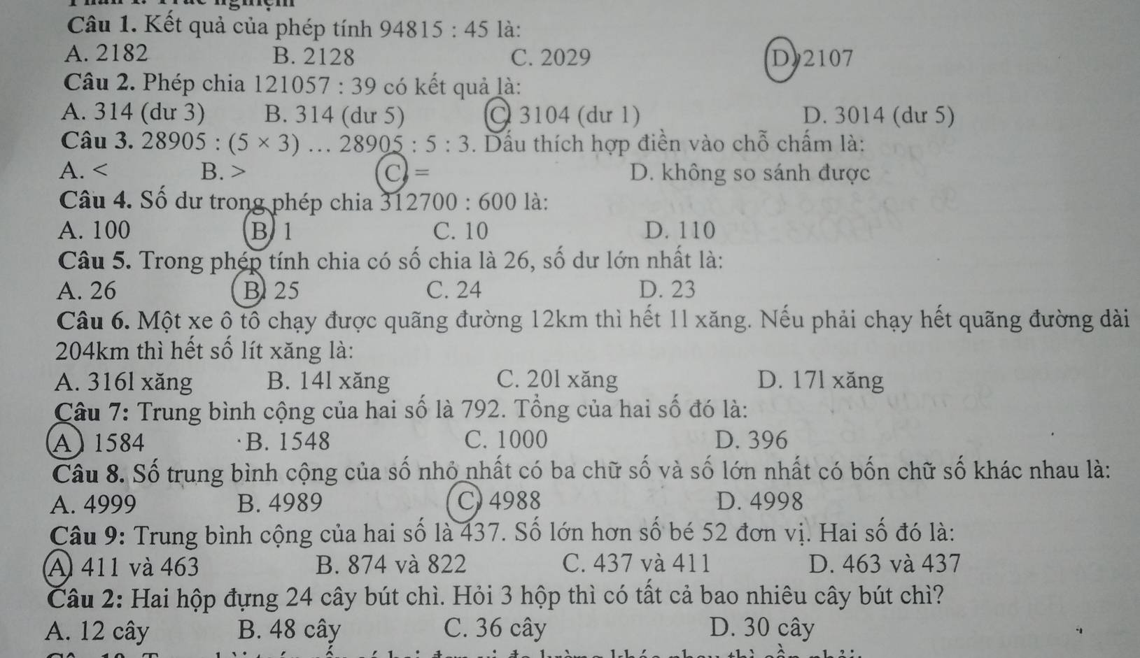 Kết quả của phép tính 94 815:45 là:
A. 2182 B. 2128 C. 2029 D)2107
Câu 2. Phép chia 121057. 39 * có kết quả là:
A. 314 (dư 3) B. 314 (dư 5) C 3104 (dư 1) D. 3014 (dư 5)
Câu 3.28905:(5* 3)...28905:5:3. Dấu thích hợp điền vào chỗ chấm là:
A. B. > C= D. không so sánh được
Câu 4. Số dư trong phép chia 312700:600 là:
A. 100 B 1 C. 10 D. 110
Câu 5. Trong phép tính chia có số chia là 26, số dư lớn nhất là:
A. 26 B25 C. 24 D. 23
Câu 6. Một xe ộ tố chạy được quãng đường 12km thì hết 11 xăng. Nếu phải chạy hết quãng đường dài
204km thì hết số lít xăng là:
A. 316l xăng B. 14l xăng C. 201 xăng D. 17l xăng
Câu 7: Trung bình cộng của hai số là 792. Tổng của hai số đó là:
A) 1584 B. 1548 C. 1000 D. 396
Câu 8. Số trung bình cộng của số nhỏ nhất có ba chữ số và số lớn nhất có bốn chữ số khác nhau là:
A. 4999 B. 4989 C) 4988 D. 4998
Câu 9: Trung bình cộng của hai số là 437. Số lớn hơn số bé 52 đơn vị. Hai số đó là:
A 411 và 463 B. 874 và 822 C. 437 và 411 D. 463 và 437
Câu 2: Hai hộp đựng 24 cây bút chì. Hỏi 3 hộp thì có tất cả bao nhiêu cây bút chì?
A. 12 cây B. 48 cây C. 36 cây D. 30 cây