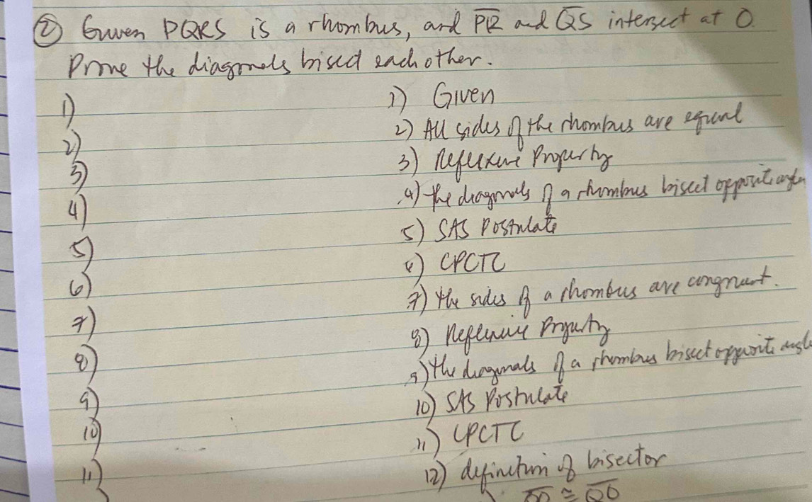 ② Gwen PQRs is a rhombus, and overline PR and overline QS intersect at O 
Prove the diagmols bised each other. 
D 1) Given 
2 2) All sides of the chombus are equand 
3 3) nequxue Prgarig 
41 a) the dgrnls nf a shambous biscel oppont ay 
5) SAS Postulat 
CPCTc 
() 
* ) the sades A a chombus are congnant. 
③) nepewat pryug 
9 5) the dugonals a shombous bisect oppanit ast 
10) SAS Pishulate 
19 
( ) (PCTC 
1 
2) dyfinutum bisector
overline OD≌ overline OO