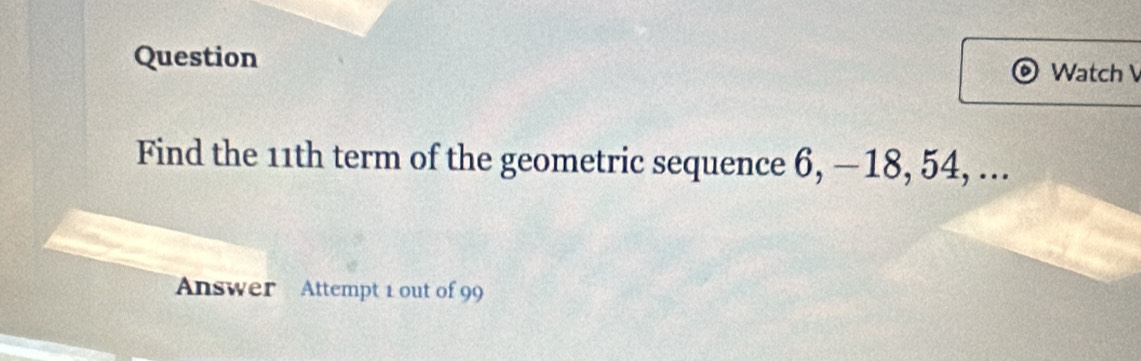 Question 
Watch V 
Find the 11th term of the geometric sequence 6, — 18, 54, ... 
Answer Attempt 1 out of 99