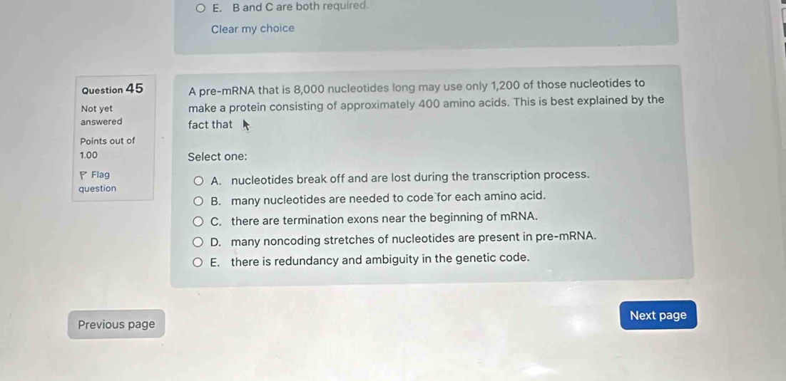 B and C are both required.
Clear my choice
Question 45 A pre-mRNA that is 8,000 nucleotides long may use only 1,200 of those nucleotides to
Not yet make a protein consisting of approximately 400 amino acids. This is best explained by the
answered fact that
Points out of
1.00 Select one:
◤ Flag
question A. nucleotides break off and are lost during the transcription process.
B. many nucleotides are needed to code for each amino acid.
C. there are termination exons near the beginning of mRNA.
D. many noncoding stretches of nucleotides are present in pre-mRNA.
E. there is redundancy and ambiguity in the genetic code.
Next page
Previous page