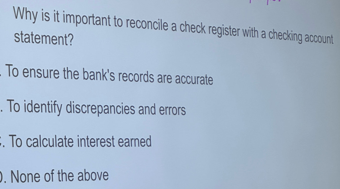 Why is it important to reconcile a check register with a checking account
statement?
To ensure the bank's records are accurate
. To identify discrepancies and errors
. To calculate interest earned
. None of the above