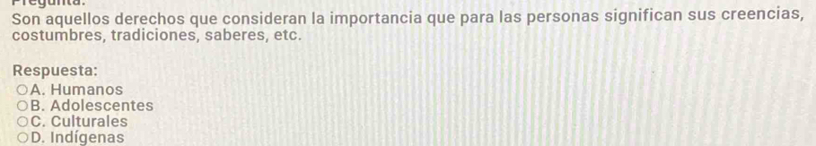 Pregunta
Son aquellos derechos que consideran la importancia que para las personas significan sus creencias,
costumbres, tradiciones, saberes, etc.
Respuesta:
A. Humanos
B. Adolescentes
C. Culturales
D. Indígenas