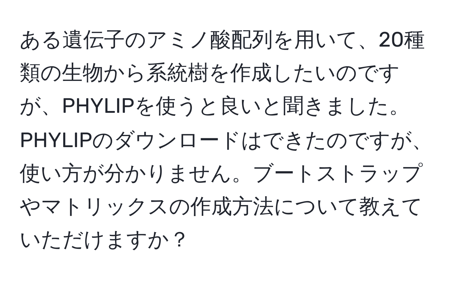 ある遺伝子のアミノ酸配列を用いて、20種類の生物から系統樹を作成したいのですが、PHYLIPを使うと良いと聞きました。PHYLIPのダウンロードはできたのですが、使い方が分かりません。ブートストラップやマトリックスの作成方法について教えていただけますか？