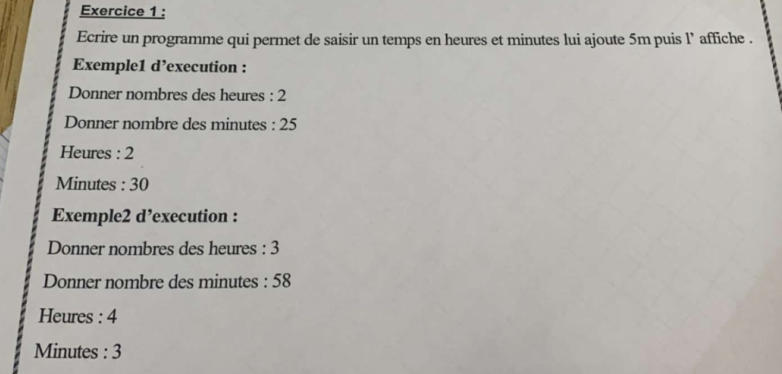 Ecrire un programme qui permet de saisir un temps en heures et minutes lui ajoute 5m puis l’ affiche . 
Exemple1 d’execution : 
Donner nombres des heures : 2
Donner nombre des minutes : 25
Heures : 2
Minutes : 30
Exemple2 d’execution : 
Donner nombres des heures : 3
Donner nombre des minutes : 58
Heures : 4
Minutes : 3