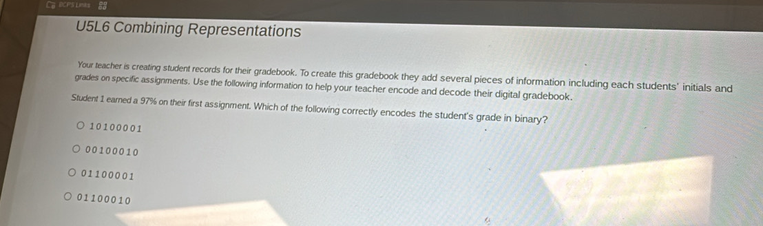 Ca lCPS Lines 88
U5L6 Combining Representations
Your teacher is creating student records for their gradebook. To create this gradebook they add several pieces of information including each students' initials and
grades on specific assignments. Use the following information to help your teacher encode and decode their digital gradebook.
Student 1 earned a 97% on their first assignment. Which of the following correctly encodes the student's grade in binary?
10100001
00100010
01100001
01100010