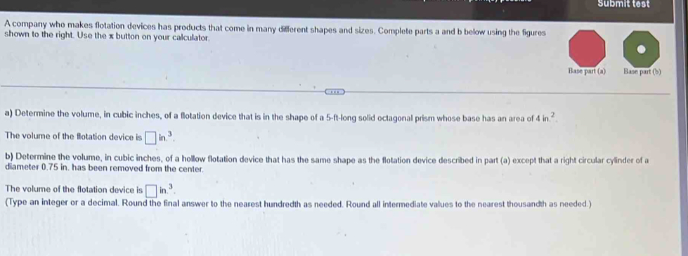 Submit test 
A company who makes flotation devices has products that come in many different shapes and sizes. Complete parts a and b below using the figures 
shown to the right. Use the x button on your calculator 

a) Determine the volume, in cubic inches, of a flotation device that is in the shape of a 5-ft -long solid octagonal prism whose base has an area of 4in^2. 
The volume of the flotation device is □ in.^3. 
b) Determine the volume, in cubic inches, of a hollow flotation device that has the same shape as the flotation device described in part (a) except that a right circular cylinder of a 
diameter 0.75 in. has been removed from the center. 
The volume of the flotation device is □ in.^3. 
(Type an integer or a decimal. Round the final answer to the nearest hundredth as needed. Round all intermediate values to the nearest thousandth as needed.)