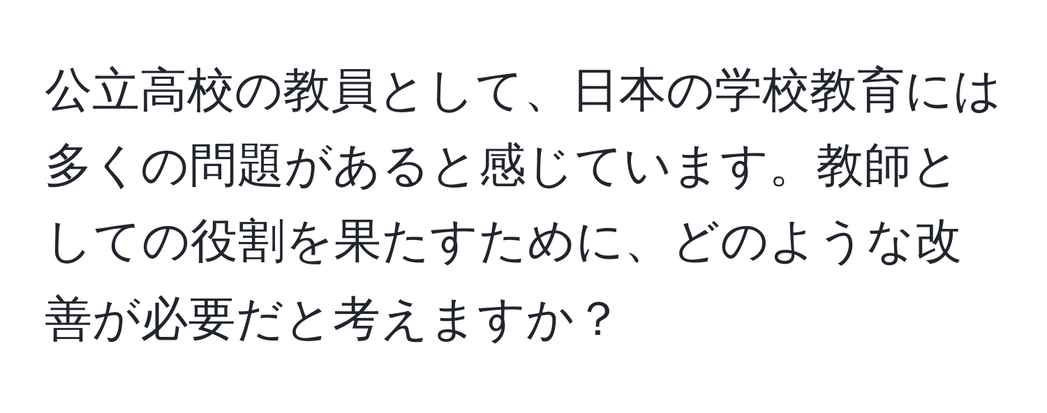 公立高校の教員として、日本の学校教育には多くの問題があると感じています。教師としての役割を果たすために、どのような改善が必要だと考えますか？