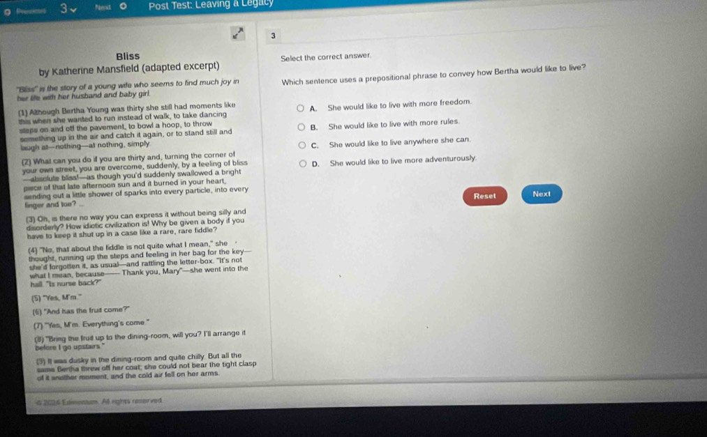 Nent  Post Test: Leaving a Legacy
3
Bliss
by Katherine Mansfield (adapted excerpt) Select the correct answer
'Bliss' is the story of a young wife who seems to find much joy in Which sentence uses a prepositional phrase to convey how Bertha would like to live?
her life with her husband and baby girl.
(1) Although Bertha Young was thirty she still had moments like
this when she wanted to run instead of walk, to take dancing A. She would like to live with more freedom.
steps on and off the pavement, to bowl a hoop, to throw
semething up in the air and catch it again, or to stand still and B. She would like to live with more rules.
laugh at-nothing-at nothing, simply
(2) What can you do if you are thirty and, turning the corner of C. She would like to live anywhere she can.
your own street, you are overcome, suddenly, by a feeling of bliss D. She would like to live more adventurously
—absolute bliss!—as though you’d suddenly swallowed a bright
pisce of that late afternoon sun and it burned in your heart,
sending out a little shower of sparks into every particle, into every Next
finger and tue? Reset
(3) Oh, is there no way you can express it without being silly and
disorderly? How idiotic civilization is! Why be given a body if you
have to keep it shut up in a case like a rare, rare fiddle?
(4) "No, that about the fiddle is not quite what I mean," she 
thought, running up the steps and feeling in her bag for the key
she'd forgotten it, as usual—and rattling the letter-box. "It's not
what I mean, because—— Thank you, Mary"—she went into the
hall. "Is nurse back?"
(5) "Yes, M'm."
(6) "And has the fruit come?"
(7) "Yes, M'm. Everything's come "
(8) "Bring the frud up to the dining-room, will you? I'll arrange it
before I go upstairs."
(3) It was dusky in the dining-room and quite chilly. But all the
same Bertha threw off her coat, she could not bear the tight clasp
of it another moment, and the cold air fell on her arms
d 2024 Esimentum All rights reserved