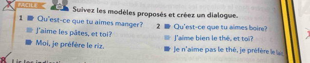 FACILE Suivez les modèles proposés et créez un dialogue.
1 Qu'est-ce que tu aimes manger? 2 Qu'est-ce que tu aimes boire?
J’aime les pâtes, et toi? J'aime bien le thé, et toi?
Moi, je préfère le riz. Je n'aime pas le thé, je préfère le lait
Lic