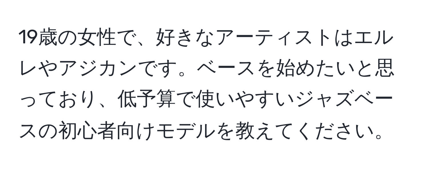 19歳の女性で、好きなアーティストはエルレやアジカンです。ベースを始めたいと思っており、低予算で使いやすいジャズベースの初心者向けモデルを教えてください。