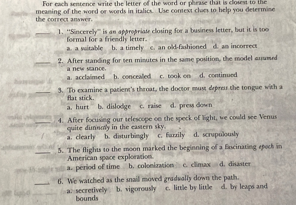 For each sentence write the letter of the word or phrase that is closest to the
meaning of the word or words in italics. Use context clues to help you determine
the correct answer.
_1. “Sincerely” is an appropriate closing for a business letter, but it is too
formal for a friendly letter.
a. a suitable b. a timely c. an old-fashioned d. an incorrect
_2. After standing for ten minutes in the same position, the model assumed
a new stance.
a. acclaimed b. concealed c. took on d. continued
_3. To examine a patient's throat, the doctor must depress the tongue with a
fat stick.
a. hurt b. dislodge c. raise d. press down
_4. After focusing our telescope on the speck of light, we could see Venus
quite distinctly in the eastern sky.
a. clearly b. disturbingly c. fuzzily d. scrupulously
_5. The flights to the moon marked the beginning of a fascinating spoch in
American space exploration.
a. period of time b. colonization c. climax d. disaster
_6. We watched as the snail moved gradually down the path.
a. secretively b. vigorously c. little by little d. by leaps and
bounds