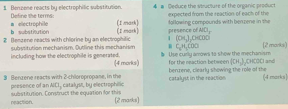 Benzene reacts by electrophilic substitution. 4 a Deduce the structure of the organic product 
Define the terms: expected from the reaction of each of the 
a electrophile (1 mark) following compounds with benzene in the 
b substitution (1 mark) presence of AlCl_3. 
i 
2 Benzene reacts with chlorine by an electrophilic (CH_3)_2CHCOCl
substitution mechanism. Outline this mechanism i C_6H_5COCl (2 marks) 
including how the electrophile is generated. b Use curly arrows to show the mechanism 
(4 marks) for the reaction between (CH_3)_2CHCOC and 
benzene, clearly showing the role of the 
3 Benzene reacts with 2-chloropropane, in the (4 marks) 
catalyst in the reaction 
presence of an AlCl_3 catalyst, by electrophilic 
substitution. Construct the equation for this 
reaction. (2 marks)