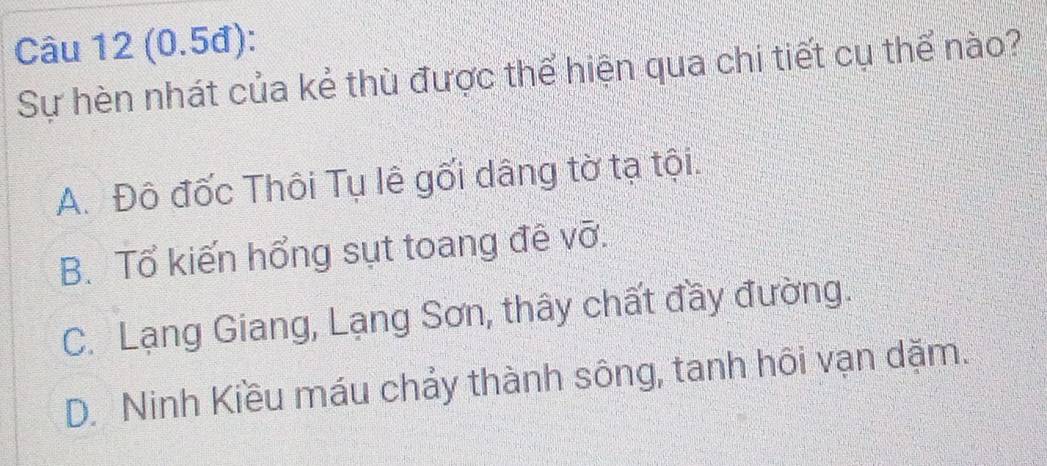 (0.5đ):
Sự hèn nhát của kẻ thù được thể hiện qua chi tiết cụ thể nào?
A. Đô đốc Thôi Tụ lê gối dâng tờ tạ tội.
B. Tổ kiến hổng sụt toang đề vỡ.
C. Lạng Giang, Lạng Sơn, thây chất đầy đường.
D. Ninh Kiều máu chảy thành sông, tanh hôi vạn dặm.