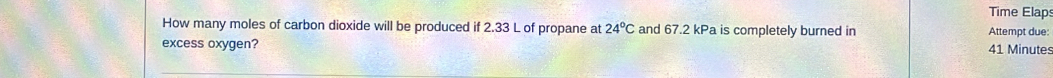 Time Elaps 
How many moles of carbon dioxide will be produced if 2.33 L of propane at 24°C and 67.2 kPa is completely burned in Attempt due: 
excess oxygen? 41 Minute