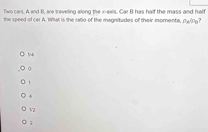 Two cars, A and B, are traveling along the x-axis. Car B has half the mass and half
the speed of car A. What is the ratio of the magnitudes of their momenta, p_A/p_B ?
1/4
0
1
4
1/2
2