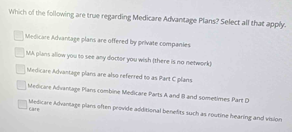 Which of the following are true regarding Medicare Advantage Plans? Select all that apply.
Medicare Advantage plans are offered by private companies
MA plans allow you to see any doctor you wish (there is no network)
Medicare Advantage plans are also referred to as Part C plans
Medicare Advantage Plans combine Medicare Parts A and B and sometimes Part D
care
Medicare Advantage plans often provide additional benefits such as routine hearing and vision