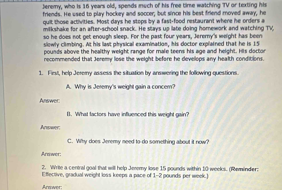 Jeremy, who is 16 years old, spends much of his free time watching TV or texting his 
friends. He used to play hockey and soccer, but since his best friend moved away, he 
quit those activities. Most days he stops by a fast-food restaurant where he orders a 
milkshake for an after-school snack. He stays up late doing homework and watching TV, 
so he does not get enough sleep. For the past four years, Jeremy's weight has been 
slowly climbing. At his last physical examination, his doctor explained that he is 15
pounds above the healthy weight range for male teens his age and height. His doctor 
recommended that Jeremy lose the weight before he develops any health conditions. 
1. First, help Jeremy assess the situation by answering the following questions. 
A. Why is Jeremy's weight gain a concern? 
Answer: 
B. What factors have influenced this weight gain? 
Answer: 
C. Why does Jeremy need to do something about it now? 
Answer: 
2. Write a central goal that will help Jeremy lose 15 pounds within 10 weeks. (Reminder: 
Effective, gradual weight loss keeps a pace of 1-2 pounds per week.) 
Answer: