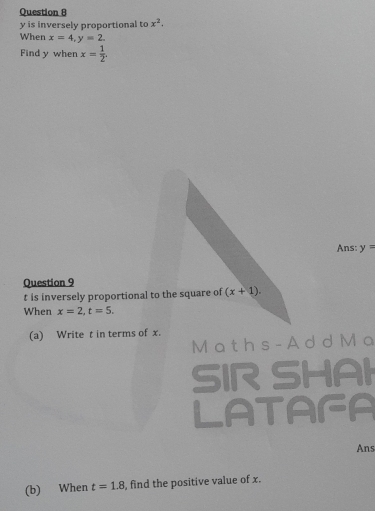 y is inversely proportional to x^2. 
When x=4, y=2. 
Find y when x= 1/2 . 
Ans: y=
Question 9
t is inversely proportional to the square of (x+1). 
When x=2, t=5. 
(a) Write t in terms of x. 
M a t h s - A d d M a 
SIR SHAI 
LATAFA 
Ans 
(b) When t=1.8 , find the positive value of x.