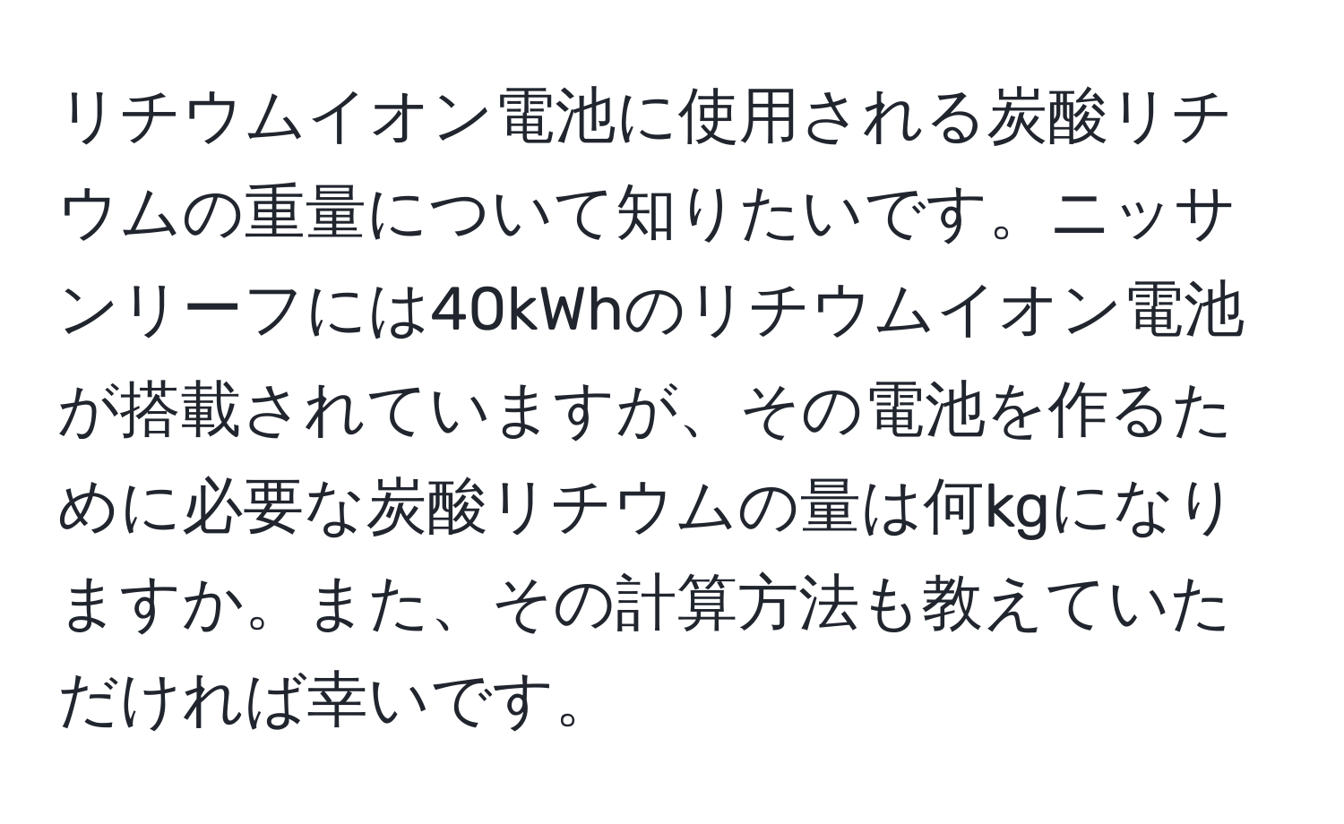 リチウムイオン電池に使用される炭酸リチウムの重量について知りたいです。ニッサンリーフには40kWhのリチウムイオン電池が搭載されていますが、その電池を作るために必要な炭酸リチウムの量は何kgになりますか。また、その計算方法も教えていただければ幸いです。