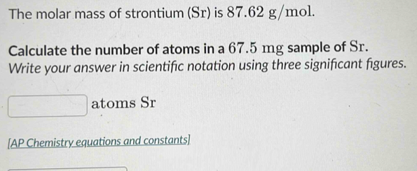 The molar mass of strontium (Sr) is 87.62 g/mol. 
Calculate the number of atoms in a 67.5 mg sample of Sr. 
Write your answer in scientific notation using three significant figures. 
atoms Sr
[AP Chemistry equations and constants]