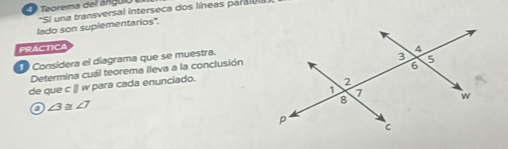 Teorema del ángulo a
*Si una transversal interseca dos líneas paralela 
lado son suplementarios'. 
PRACTICA 
Considera el díagrama que se muestra. 
Determina cuál teorema lleva a la conclusión 
de que cparallel w para a a en nciado. 
a ∠ 3≌ ∠ 7