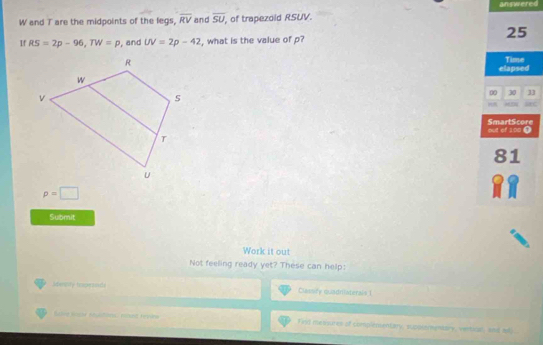 answered 
W and T are the midpoints of the legs, overline RV and overline SU , of trapezold RSUV. 
25 
If RS=2p-96, TW=p , and UV=2p-42 , what is the value of p? 
elapsed Time 
00 30 33
p=□
Submit 
Work it out 
Not feeling ready yet? These can help: 
idennily tockesside Clatsry quadniaterals 1 
Sarne Rogr énuationes méest rrvene Fist nebwures of complenentary, suppsemmentary, vertical, and ati