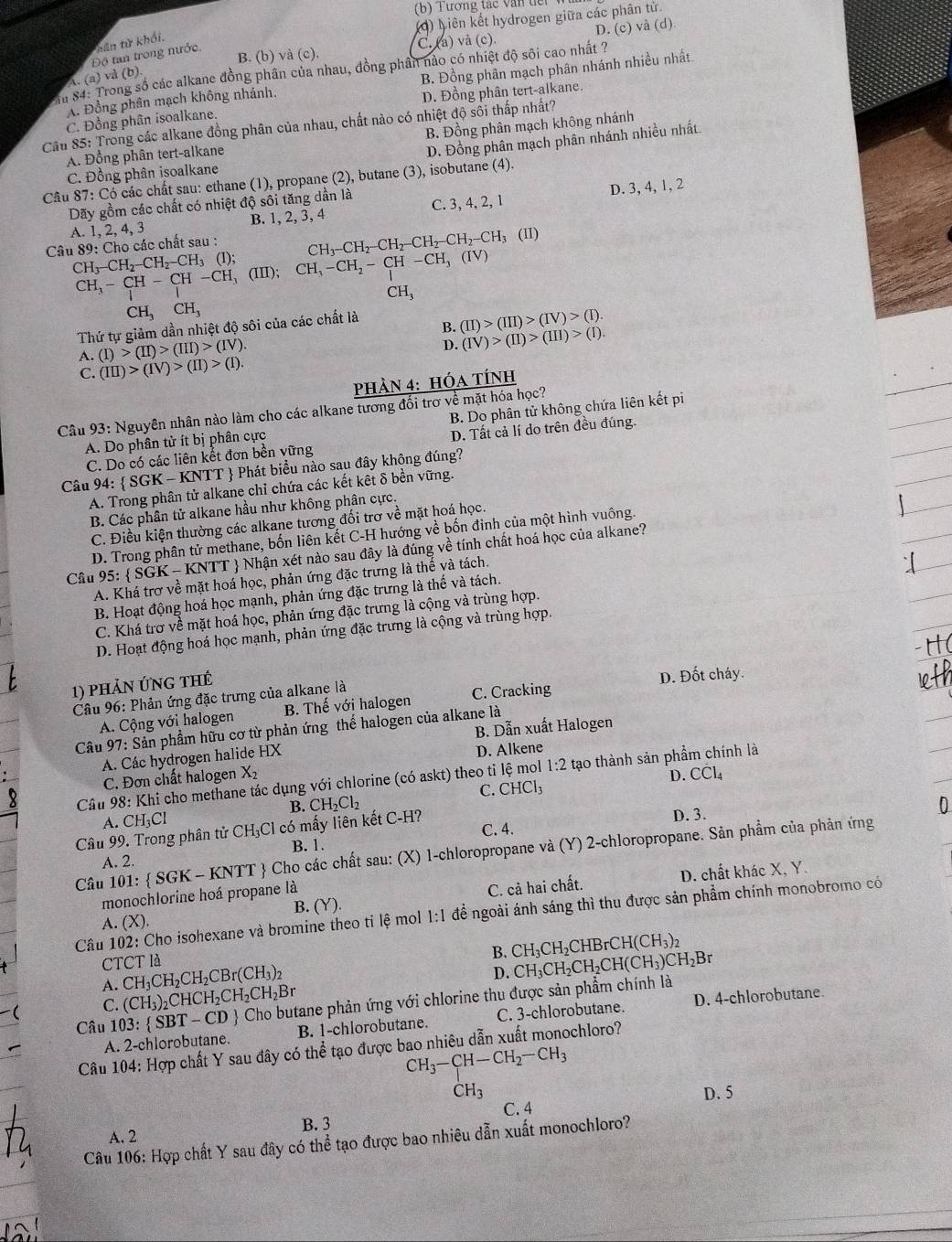 Tương tác văn dếi
(4) Liên kết hydrogen giữa các phân tử.
D. (c)va(d).
tân từ khối.
Độ tan trong nước.
C. (a) và (c).
B. (b) Vdot a(c).
ận 84: Trong số các alkane đồng phân của nhau, đồng phân nào có nhiệt độ sôi cao nhất ?
A. (a) và (b).
A. Đồng phân mạch không nhánh. B. Đồng phân mạch phân nhánh nhiều nhất
D. Đồng phân tert-alkane.
Câu 85: Trong các alkane đồng phân của nhau, chất nào có nhiệt độ sối thấp nhất? C. Đồng phân isoalkane. B. Đồng phân mạch không nhánh
A. Đồng phân tert-alkane
D. Đồng phân mạch phân nhánh nhiều nhất
C. Đồng phân isoalkane
Câu 87: Có các chất sau: ethane (1), propane (2), butane (3), isobutane (4).
B. 1, 2, 3, 4 D. 3, 4, 1, 2
Dãy gồm các chất có nhiệt độ sôi tăng dần là C. 3, 4, 2, 1
A. 1,2,4,
Câu 89: Cho các chất sau : CH_3-CH_2-CH_2-CH_2-CH_2-CH_3(II)
CH_3-CH_2-CH_2-CH_3(I); (III);
CH_3-CH_2-CH-CH_3(IV)
CH_3-CH-CH-CH_3
CH_3
CH_3CH_3
Thứ tự giảm dần nhiệt độ sôi của các chất là
B. (II)>(III)>(IV)>(I).
A. (I)>(II)>(III)>(IV).
D. (IV)>(II)>(III)>(I).
C. (III)>(IV)>(II)>(I).
PHảN 4: hóa tÍnh
Câu 93: Nguyên nhân nào làm cho các alkane tương đối trơ về mặt hóa học?
A. Do phân tử ít bị phân cực B. Do phân tử không chứa liên kết pi
C. Do có các liên kết đơn bền vững D. Tất cả lí do trên đều đúng.
Câu 94:  SG K - KNTT  Phát biểu nào sau đây không đúng?
A. Trong phân tử alkane chỉ chứa các kết kết δ bền vững.
B. Các phân tử alkane hầu như không phân cực.
C. Điều kiện thường các alkane tương đối trơ về mặt hoá học.
D. Trong phân tử methane, bốn liên kết C-H hướng về bốn đinh của một hình vuồng.
Câu 95: SGK-1 - KNTT  Nhận xét nào sau đây là đúng về tính chất hoá học của alkane?
A. Khá trợ về mặt hoá học, phản ứng đặc trưng là thế và tách.
B. Hoạt động hoá học mạnh, phản ứng đặc trưng là thế và tách.
C. Khá trơ về mặt hoá học, phản ứng đặc trưng là cộng và trùng hợp.
D. Hoạt động hoá học mạnh, phản ứng đặc trưng là cộng và trùng hợp.
1) phản ứng thế
Câu 96: Phản ứng đặc trưng của alkane là C. Cracking D. Đốt cháy.
A. Cộng với halogen B. Thế với halogen
B. Dẫn xuất Halogen
Câu 97: Sản phẩm hữu cơ từ phản ứng thế halogen của alkane là
A. Các hydrogen halide HX
C. Đơn chất halogen X_2 D. Alkene
Câu 98: Khi cho methane tác dụng với chlorine (có askt) theo ti lệ mol 1:2 tạo thành sản phẩm chính là
B. CH_2Cl_2 C. CHCl_3 D. Cdot Cl_4
A. CH _3CI D. 3.
C. 4.
Câu 99. Trong phân tử CH₃Cl có mấy liên kết C-H?
Câu 101:  SGK-KNTT  Cho các chất sau: (X) 1-chloropropane và (Y) 2-chloropropane. Sản phẩm của phản ứng
A. 2. B. 1.
B. (Y). C. cả hai chất. D. chất khác X, Y.
monochlorine hoá propane là
Câu 102: Cho isohexane và bromine theo tỉ lệ mol 1:1 để ngoài ánh sáng thì thu được sản phẩm chính monobromo có
A. (X).
CTCT là
B.
A. CH_3CH_2CH_2CBr(CH_3)_2 CH_3CH_2CHBrCH(CH_3)_2
D.
Câu 103: SBT-CD Cho butane phản ứng với chlorine thu được sản phẩm chính là CH_3CH_2CH_2CH(CH_3)CH_2Br
C. (CH_3)_2CHCH_2CH_2CH_2Br
A. 2-chlorobutane. B. 1-chlorobutane. C. 3-chlorobutane. D. 4-chlorobutane.
Câu 104: Hợp chất Y sau đây có thể tạo được bao nhiêu dẫn xuất monochloro?
CH_3-CH-CH_2-CH_3
CH_3 D. 5
C. 4
B. 3
A. 2
Câu 106: Hợp chất Y sau đây có thể tạo được bao nhiêu dẫn xuất monochloro?