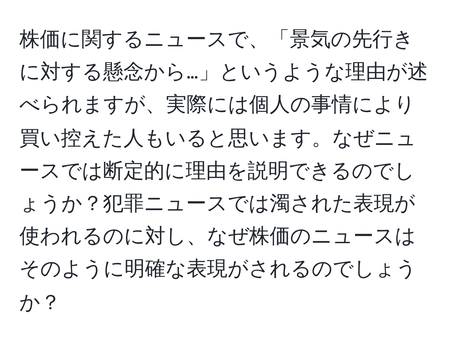 株価に関するニュースで、「景気の先行きに対する懸念から…」というような理由が述べられますが、実際には個人の事情により買い控えた人もいると思います。なぜニュースでは断定的に理由を説明できるのでしょうか？犯罪ニュースでは濁された表現が使われるのに対し、なぜ株価のニュースはそのように明確な表現がされるのでしょうか？