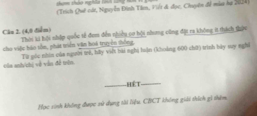 thim tháo nghĩa tính làng noi V 
(Trích Quê cát, Nguyễn Đình Tâm, Viết & đọc, Chuyên đề mùa hạ 2024) 
Câu 2. (4,0 điểm) 
Thời kì hội nhập quốc tế đem đến nhiều cơ hội nhưng cũng đặt ra không ít thách thức 
cho việc bảo tồn, phát triển văn hoá truyền thông, 
Từ góc nhìn của người trẻ, hãy viết bài nghị luận (khoảng 600 chữ) trình bảy suy nghĩ 
của anh/chị về vẫn đề trên. 
_Hét_ 
Học sinh không được sử dụng tài liệu. CBCT không giải thích gì thêm