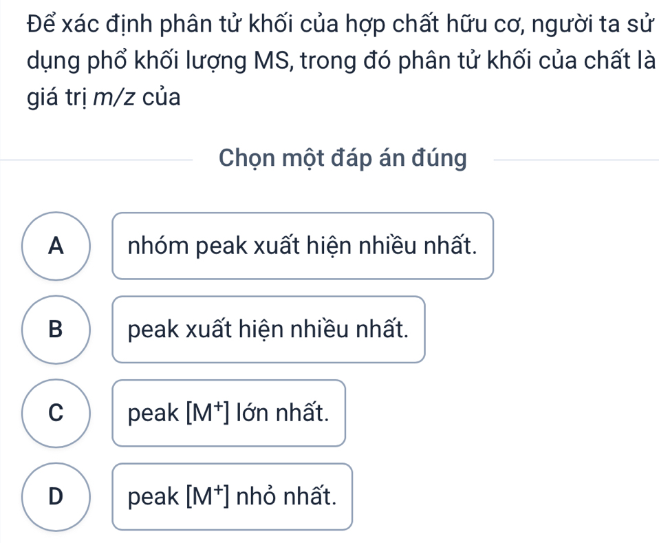 Để xác định phân tử khối của hợp chất hữu cơ, người ta sử
dụng phổ khối lượng MS, trong đó phân tử khối của chất là
giá trị m/z của
Chọn một đáp án đúng
A nhóm peak xuất hiện nhiều nhất.
B peak xuất hiện nhiều nhất.
C peak [M^+] lớn nhất.
D peak [M^+] nhỏ nhất.