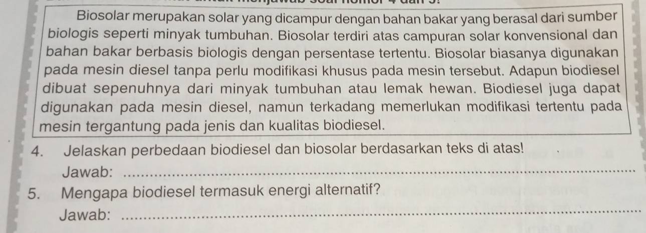 Biosolar merupakan solar yang dicampur dengan bahan bakar yang berasal dari sumber 
biologis seperti minyak tumbuhan. Biosolar terdiri atas campuran solar konvensional dan 
bahan bakar berbasis biologis dengan persentase tertentu. Biosolar biasanya digunakan 
pada mesin diesel tanpa perlu modifikasi khusus pada mesin tersebut. Adapun biodiesel 
dibuat sepenuhnya dari minyak tumbuhan atau lemak hewan. Biodiesel juga dapat 
digunakan pada mesin diesel, namun terkadang memerlukan modifikasi tertentu pada 
mesin tergantung pada jenis dan kualitas biodiesel. 
4. Jelaskan perbedaan biodiesel dan biosolar berdasarkan teks di atas! 
Jawab:_ 
5. Mengapa biodiesel termasuk energi alternatif? 
Jawab: 
_