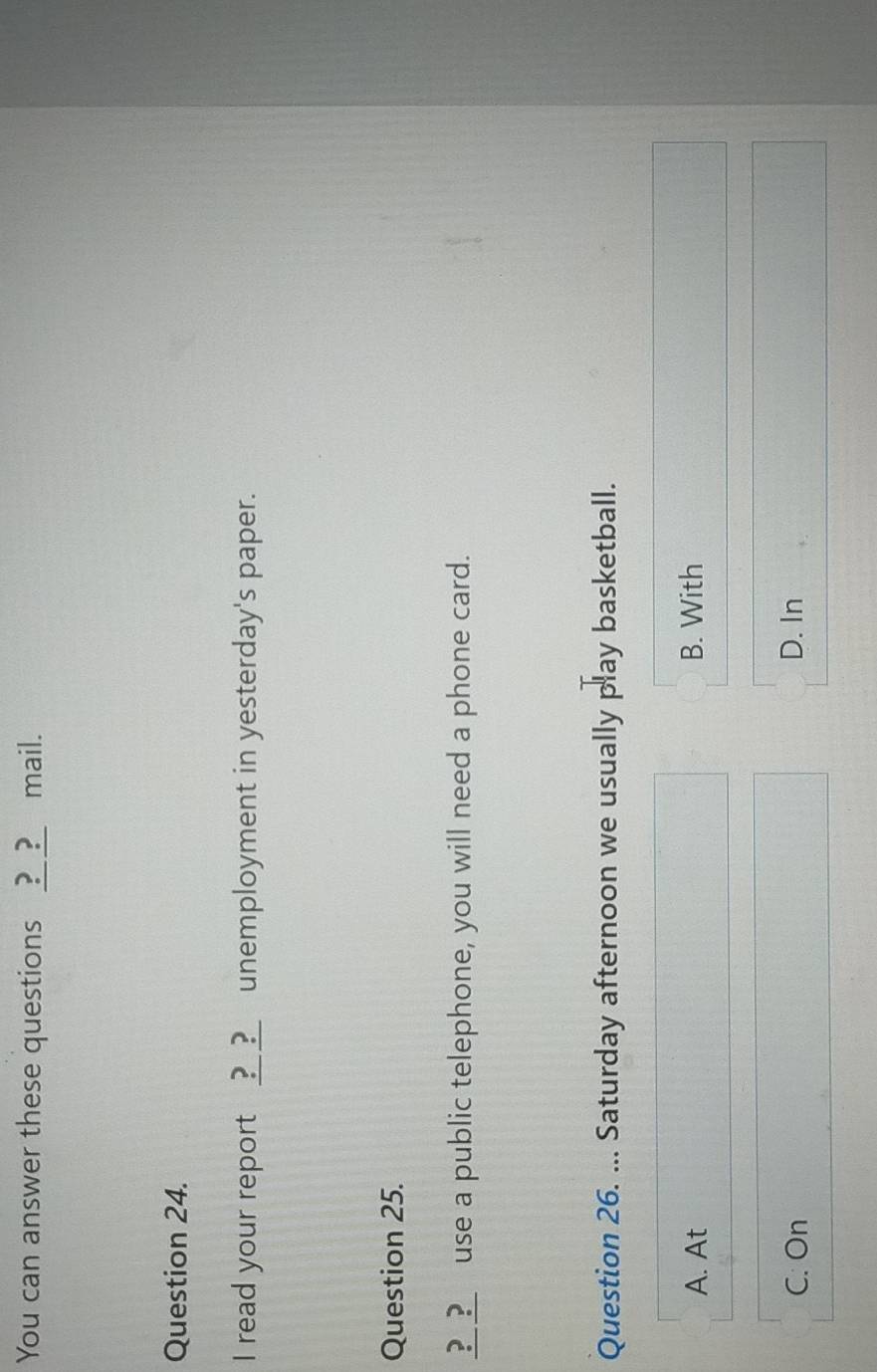 You can answer these questions ____ mail.
Question 24.
I read your report ?_?_ unemployment in yesterday's paper.
Question 25.
__?_ use a public telephone, you will need a phone card.
Question 26. ... Saturday afternoon we usually play basketball.
A. At B. With
C. On D. In