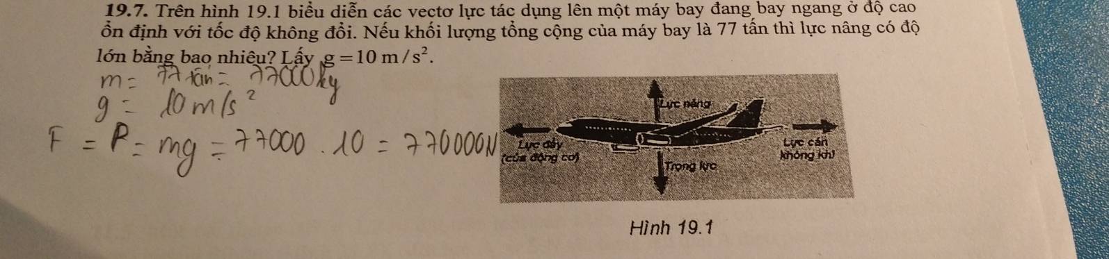 Trên hình 19.1 biểu diễn các vectơ lực tác dụng lên một máy bay đang bay ngang ở độ cao 
ổn định với tốc độ không đổi. Nếu khối lượng tổng cộng của máy bay là 77 tấn thì lực nâng có độ 
lớn bằng bao nhiêu? Lấy g=10m/s^2. 
Lực năng 
Lực đây Lực cán 
khóng khi 
(của động cơ) Trọng lực 
Hình 19.1