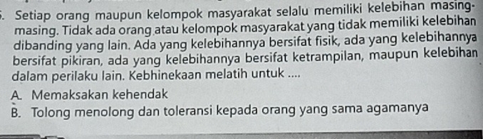 Setiap orang maupun kelompok masyarakat selalu memiliki kelebihan masing-
masing. Tidak ada orang atau kelompok masyarakat yang tidak memiliki kelebihan
dibanding yang lain. Ada yang kelebihannya bersifat fisik, ada yang kelebihannya
bersifat pikiran, ada yang kelebihannya bersifat ketrampilan, maupun kelebihan
dalam perilaku lain. Kebhinekaan melatih untuk ....
A. Memaksakan kehendak
B. Tolong menolong dan toleransi kepada orang yang sama agamanya