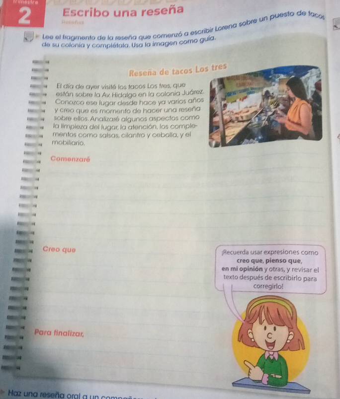 Tmestre 
Escribo una reseña 
2 Restfes 
Lee el fragmento de la reseña que comenzó a escribir Lorena sobre un puesto de facos 
de su colonia y complétala. Usa la imagen como guía. 
Reseña de tacos L 
El día de ayer visité los tacos Los tres, que 
están sobre la Av Hidalgo en la colonia Juáre 
Conozco ese lugar desde hace ya varios año 
y creo que es momento de hacer una reseña 
sobre ellos. Analizaré algunos aspectos como 
la limpieza del lugar, la atención, los comple- 
mentos como salsas, cilantro y cebolla, y el 
mobiliario. 
Comenzaré 
Creo que |Recuerda usar expresiones como 
creo que, pienso que, 
en mi opinión y otras, y revisar el 
texto después de escribirlo para 
corregirlo! 
Para finalizar, 
C 
Haz una reseña oral a un