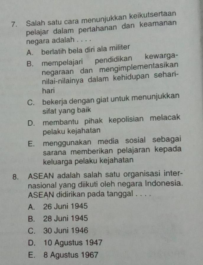 Salah satu cara menunjukkan keikutsertaan
pelajar dalam pertahanan dan keamanan
negara adalah . . . .
A. berlatih bela diri ala militer
B. mempelajari pendidikan kewarga-
negaraan dan mengimplementasikan
nilai-nilainya dalam kehidupan sehari-
hari
C. bekerja dengan giat untuk menunjukkan
sifat yang baik
D. membantu pihak kepolisian melacak
pelaku kejahatan
E. menggunakan media sosial sebagai
sarana memberikan pelajaran kepada
keluarga pelaku kejahatan
8. ASEAN adalah salah satu organisasi inter-
nasional yang diikuti oleh negara Indonesia.
ASEAN didirikan pada tanggal . . . .
A. 26 Juni 1945
B. 28 Juni 1945
C. 30 Juni 1946
D. 10 Agustus 1947
E. 8 Agustus 1967