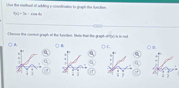 Use the method of adding y-coordinates to graph the function.
f(x)=3x-cos 4x
Choose the correct graph of the function. Note that the graph of f(x) is in red.
A.
B.
C.
D.