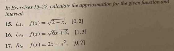 In Exercises 15-22, calculate the approximation for the given function and
interval.
15. L_4, f(x)=sqrt(2-x), [0,2]
16. L_6, f(x)=sqrt(6x+2), [1,3]
17. R_6, f(x)=2x-x^2, [0,2]