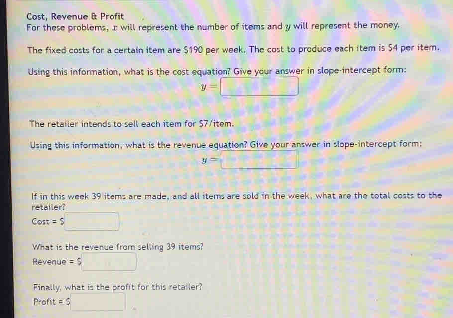 Cost, Revenue & Profit 
For these problems, x will represent the number of items and y will represent the money. 
The fixed costs for a certain item are $190 per week. The cost to produce each item is $4 per item. 
Using this information, what is the cost equation? Give your answer in slope-intercept form:
y=□
The retailer intends to sell each item for $7 /item. 
Using this information, what is the revenue equation? Give your answer in slope-intercept form:
y=□
If in this week 39 items are made, and all items are sold in the week, what are the total costs to the 
retailer?
Cost = S
What is the revenue from selling 39 items? 
Revenue =$
Finally, what is the profit for this retailer? 
Profit =$