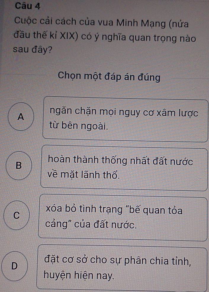 Cuộc cải cách của vua Minh Mạng (nửa
đầu thế kỉ XIX) có ý nghĩa quan trọng nào
sau đây?
Chọn một đáp án đúng
A
ngăn chặn mọi nguy cơ xâm lược
từ bên ngoài.
B
hoàn thành thống nhất đất nước
về mặt lãnh thổ.
C
xóa bỏ tình trạng "bế quan tỏa
cảng" của đất nước.
D
đặt cơ sở cho sự phân chia tỉnh,
huyện hiện nay.