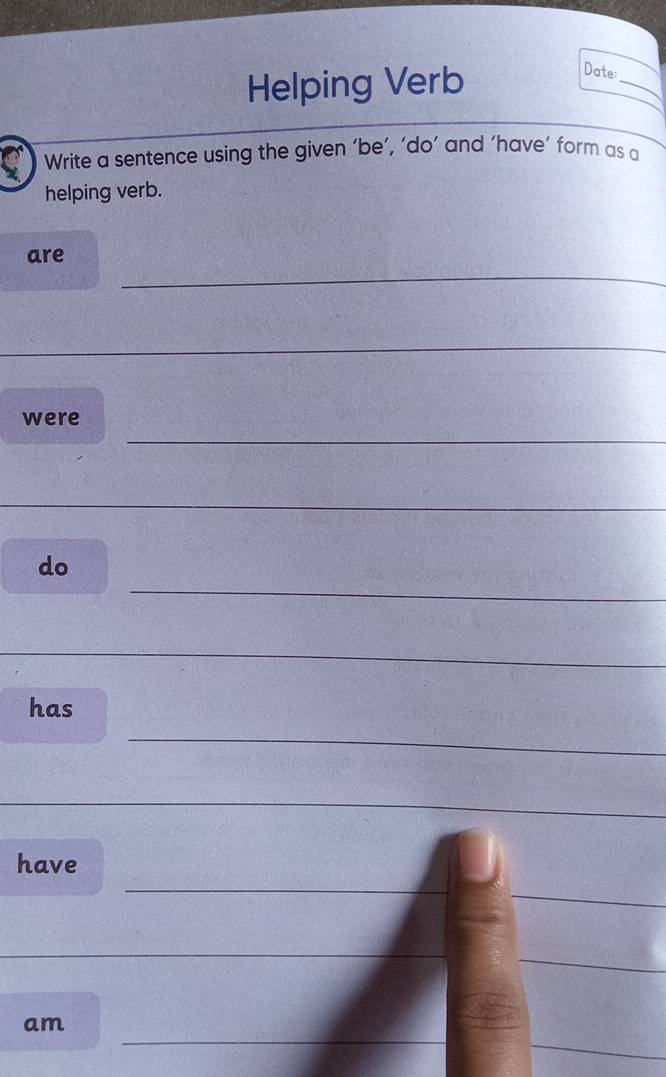 Helping Verb 
_ 
Date: 
Write a sentence using the given ‘be’, ‘do’ and ‘have’ form as a 
helping verb. 
_ 
are 
_ 
_ 
_ 
_ 
were 
_ 
_ 
do 
_ 
_ 
_ 
_ 
has 
_ 
_ 
_ 
_ 
have 
_ 
_ 
_ 
am