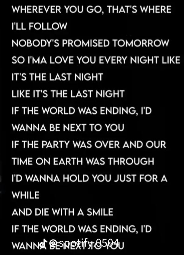 WHEREVER YOU GO, THAT'S WHERE 
I'LL FOLLOW 
NOBODY'S PROMISED TOMORROW 
SO I'MA LOVE YOU EVERY NIGHT LIKE 
IT'S THE LAST NIGHT 
LIKE IT'S THE LAST NIGHT 
IF THE WORLD WAS ENDING, I'D 
WANNA BE NEXT TO YOU 
IF THE PARTY WAS OVER AND OUR 
TIME ON EARTH WAS THROUGH 
I'D WANNA HOLD YOU JUST FOR A 
WHILE 
AND DIE WITH A SMILE 
IF THE WORLD WAS ENDING, I'D 
WaNNeLify 050U