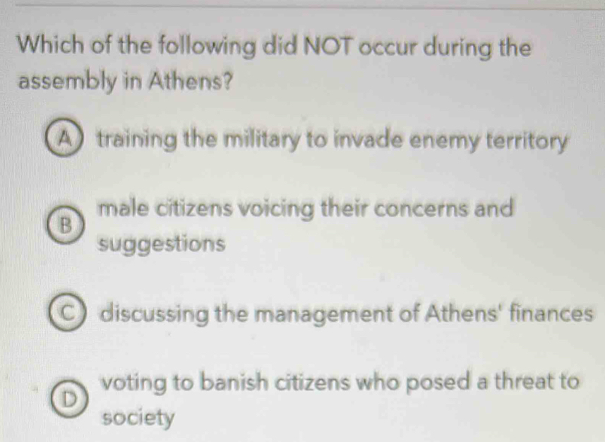 Which of the following did NOT occur during the
assembly in Athens?
A)training the military to invade enemy territory
male citizens voicing their concerns and
B
suggestions
C discussing the management of Athens' finances
voting to banish citizens who posed a threat to
D
society