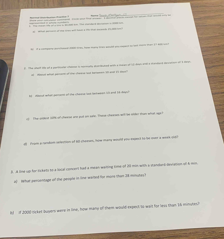 Normal Distribution Practice 7 Name 
Show your calculator command. Circle your final answer. 3 decimal places except for values that would only be 
represented in whole numbers. 
1. The mean life of a tire is 30,000 km. The standard deviation is 2000 km. 
a) What percent of the tires will have a life that exceeds 25,000 km? 
b) If a company purchased 2000 tires, how many tires would you expect to last more than 27 400 km? 
2. The shelf life of a particular cheese is normally distributed with a mean of 12 days and a standard deviation of 3 days. 
a) About what percent of the cheese last between 10 and 15 days? 
b) About what percent of the cheese last between 13 and 16 days? 
c) The oldest 10% of cheese are put on sale. These cheeses will be older than what age? 
d) From a random selection of 60 cheeses, how many would you expect to be over a week old? 
3. A line up for tickets to a local concert had a mean waiting time of 20 min with a standard deviation of 4 min. 
a) What percentage of the people in line waited for more than 28 minutes? 
b) If 2000 ticket buyers were in line, how many of them would expect to wait for less than 16 minutes?