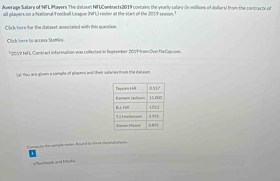 Average Salary of NFL Players The dataset NFLContracts2019 contains the yearly salary (in millions of dollars) from the contracts of 
all players on a National Football League (NFL) roster at the start of the 2019 season.¹ 
Click here for the dataset associated with this question. 
Click here to access StatKey.
12019 NFL Contract information was collected in September 2019 from OverTheCap.com. 
(a) You are given a sample of players and their salaries from the dataset. 
Compute the sample mean. Round to three decimal places. 
eTextbook and Media