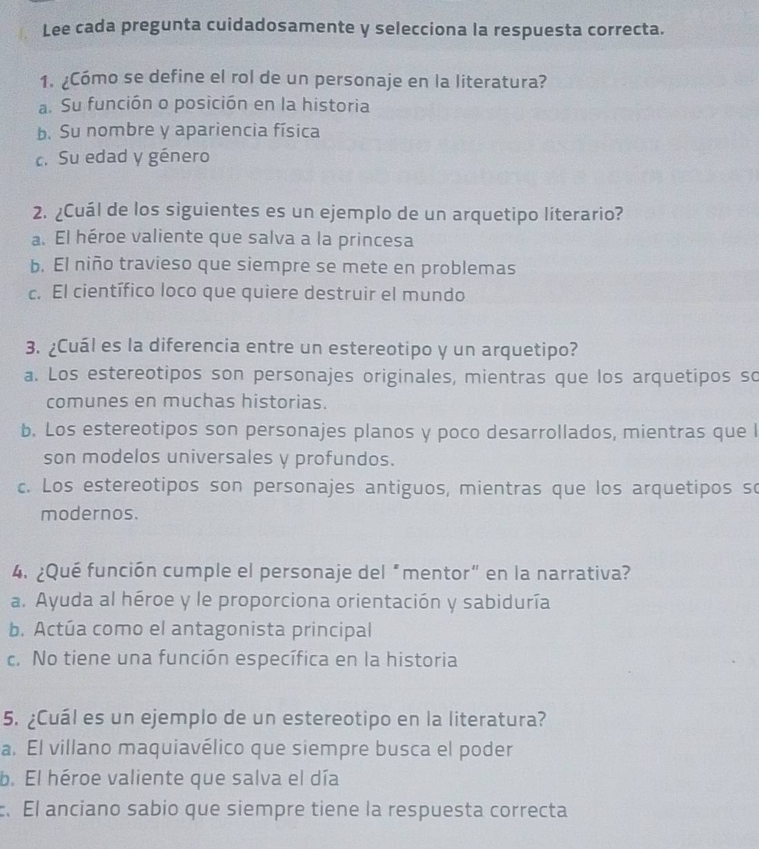 Lee cada pregunta cuidadosamente y selecciona la respuesta correcta.
1. ¿Cómo se define el rol de un personaje en la literatura?
a. Su función o posición en la historia
b. Su nombre y apariencia física
c. Su edad y género
2. ¿Cuál de los siguientes es un ejemplo de un arquetipo líterario?
a. El héroe valiente que salva a la princesa
b. El niño travieso que siempre se mete en problemas
c. El científico loco que quiere destruir el mundo
3. ¿Cuál es la diferencia entre un estereotipo y un arquetipo?
a. Los estereotipos son personajes originales, mientras que los arquetipos so
comunes en muchas historias.
b. Los estereotipos son personajes planos y poco desarrollados, mientras que l
son modelos universales y profundos.
c. Los estereotipos son personajes antiguos, mientras que los arquetipos so
modernos.
4. ¿Qué función cumple el personaje del “mentor” en la narrativa?
a. Ayuda al héroe y le proporciona orientación y sabiduría
b. Actúa como el antagonista principal
c. No tiene una función específica en la historia
5. ¿Cuál es un ejemplo de un estereotipo en la literatura?
a. El villano maquiavélico que siempre busca el poder
b. El héroe valiente que salva el día
. El anciano sabio que siempre tiene la respuesta correcta